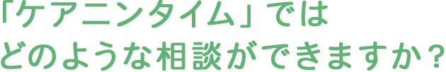 「ケアニンタイム」ではどのような相談ができますか？