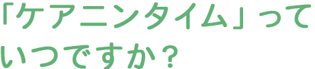 「ケアニンタイム」っていつですか？